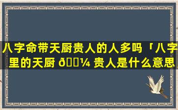 八字命带天厨贵人的人多吗「八字里的天厨 🌼 贵人是什么意思」